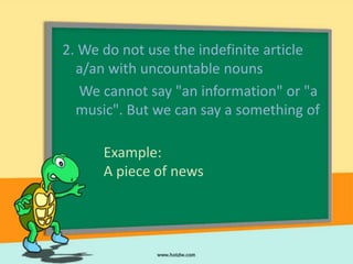 2. We do not use the indefinite article
  a/an with uncountable nouns
   We cannot say "an information" or "a
  music". But we can say a something of

      Example:
      A piece of news
 