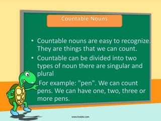 • Countable nouns are easy to recognize.
  They are things that we can count.
• Countable can be divided into two
  types of noun there are singular and
  plural
• For example: "pen". We can count
  pens. We can have one, two, three or
  more pens.
 