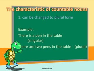 1. can be changed to plural form

Example:
There is a pen in the table
     (singular)
There are two pens in the table (plural)
 