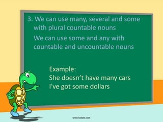3. We can use many, several and some
  with plural countable nouns
  We can use some and any with
  countable and uncountable nouns


      Example:
      She doesn’t have many cars
      I've got some dollars
 