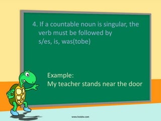 4. If a countable noun is singular, the
  verb must be followed by
  s/es, is, was(tobe)



     Example:
     My teacher stands near the door
 