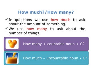 How much?/How many?
 In questions we use how much to ask
  about the amount of something.
 We use how many to ask about the
  number of things.


        How many + countable noun + C?



        How much   +   uncountable noun   +   C?
 