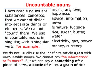 Uncountable nouns
 Uncountable nouns are       music, art, love,
                             happiness
 substances, concepts,
 that we cannot divide       advice, information,
                             news
 into separate things or
 elements. We cannot         furniture, luggage
 "count" them. We use        rice, sugar, butter,
 uncountable nouns in        water
 singular, with a singular   electricity, gas, power
 verb. For example:          money, currency
We do not usually use the indefinite article a/an with
uncountable nouns. We cannot say "an information"
or "a music". But we can say a something of: a
piece of news, a bottle of water, a grain of rice.
 