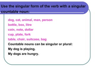 Use the singular form of the verb with a singular
countable noun:
dog, cat, animal, man, person
bottle, box, litre
coin, note, dollar
cup, plate, fork
table, chair, suitcase, bag
Countable nouns can be singular or plural:
My dog is playing.
My dogs are hungry.
 