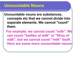 Uncountable Nouns
Uncountable nouns are substances,
concepts etc that we cannot divide into
separate elements. We cannot "count"
them.
For example, we cannot count "milk". We
can count "bottles of milk" or "litres of
milk", but we cannot count "milk" itself.
Here are some more uncountable nouns:
 