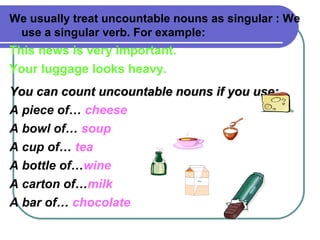 We usually treat uncountable nouns as singular : We
use a singular verb. For example:
This news is very important.
Your luggage looks heavy.
You can count uncountable nouns if you use:You can count uncountable nouns if you use:
A piece of… cheese
A bowl of… soup
A cup of… tea
A bottle of…wine
A carton of…milk
A bar of… chocolate
MILK
 