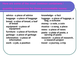 Here are some of the most common containers /
quantity expressions for these uncountable nouns:
advice - a piece of advice
baggage - a piece of baggage
bread - a slice of bread, a loaf
of bread
equipment - a piece of
equipment
furniture - a piece of furniture
garbage - a piece of garbage
information - a piece of
information
work - a job, a position
knowledge - a fact
luggage - a piece of luggage, a
bag, a suitcase
money - a note, a coin
musica – a song, a piece
news - a piece of news
pasta - a plate of pasta, a
serving of pasta
research - a piece of research,
a research project
travel - a journey, a trip
 