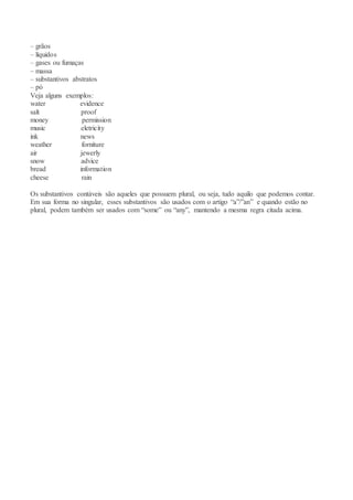 – grãos
– líquidos
– gases ou fumaças
– massa
– substantivos abstratos
– pó
Veja alguns exemplos:
water evidence
salt proof
money permission
music eletricity
ink news
weather forniture
air jewerly
snow advice
bread information
cheese rain
Os substantivos contáveis são aqueles que possuem plural, ou seja, tudo aquilo que podemos contar.
Em sua forma no singular, esses substantivos são usados com o artigo “a”/”an” e quando estão no
plural, podem também ser usados com “some” ou “any”, mantendo a mesma regra citada acima.
 
