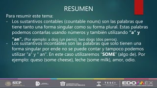 RESUMEN
Para resumir este tema:
- Los sustantivos contables (countable nouns) son las palabras que
tiene tanto una forma singular como su forma plural. Estas palabras
podemos contarlas usando números y también utilizando “a” y
“an”. (Por ejemplo: a dog (un perro), two dogs (dos perros).
- Los sustantivos incontables son las palabras que solo tienen una
forma singular por ende no se puede contar y tampoco podemos
utilizar “a” y “ an”. En este caso utilizaremos “SOME” (algo de). Por
ejemplo: queso (some cheese), leche (some milk), amor, odio.
 