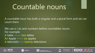 Countable nouns
A countable noun has both a singular and a plural form and we can
count them.
We use a / an and numbers before countables nouns:
For example:
A table ------ two tables
An Apple ------ six apples
A televisión ---- twenty televisions