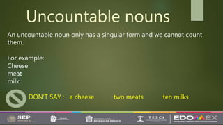 Uncountable nouns
An uncountable noun only has a singular form and we cannot count
them.
For example:
Cheese
meat
milk
DON’T SAY : a cheese two meats ten milks