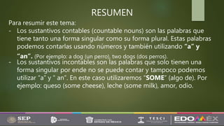 RESUMEN
Para resumir este tema:
- Los sustantivos contables (countable nouns) son las palabras que
tiene tanto una forma singular como su forma plural. Estas palabras
podemos contarlas usando números y también utilizando “a” y
“an”. (Por ejemplo: a dog (un perro), two dogs (dos perros).
- Los sustantivos incontables son las palabras que solo tienen una
forma singular por ende no se puede contar y tampoco podemos
utilizar “a” y “ an”. En este caso utilizaremos “SOME” (algo de). Por
ejemplo: queso (some cheese), leche (some milk), amor, odio.