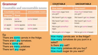 Eg:
There are some carrots in the fridge.
There aren’t any tomatoes.
There is some salt .
There are many potatoes
There isn’t any sugar.
How many carrots are in the fridge?
How many tomatoes do you punt in a
salad?
Is there any salt?
How many potatoes did you buy?
How much sugar do you want?
COUNTABLE UNCOUNTABLE
 