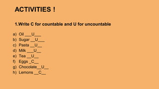 a) Oil ___U___
b) Sugar __U___
c) Pasta __U__
d) Milk ___U__
e) Tea __U__
f) Eggs _C__
g) Chocolate__U__
h) Lemons __C__
ACTIVITIES !
1.Write C for countable and U for uncountable
 