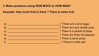 3. Make questions using HOW MUCH or HOW MANY
Example: How much fruit is there ? There is some fruit.
a) ____________________________________? There are a lot of eggs.
b) ___________________________________ ? There isn’t any tomato juice.
c) ___________________________________ ? There is a packet of pasta.
d) ___________________________________ ? There are three red peppers.
e) ___________________________________ ? There is some pizza.
f) ____________________________________ ? There is a little salt.
 