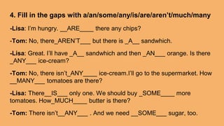 4. Fill in the gaps with a/an/some/any/is/are/aren’t/much/many
-Lisa: I’m hungry. __ARE____ there any chips?
-Tom: No, there_AREN’T___ but there is _A__ sandwhich.
-Lisa: Great. I’ll have _A__ sandwhich and then _AN___ orange. Is there
_ANY___ ice-cream?
-Tom: No, there isn’t_ANY____ ice-cream.I’ll go to the supermarket. How
__MANY___ tomatoes are there?
-Lisa: There__IS___ only one. We should buy _SOME____ more
tomatoes. How_MUCH____ butter is there?
-Tom: There isn’t__ANY___ . And we need __SOME___ sugar, too.
 