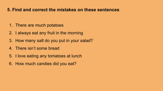 5. Find and correct the mistakes on these sentences
1. There are much potatoes
2. I always eat any fruit in the morning
3. How many salt do you put in your salad?
4. There isn’t some bread
5. I love eating any tomatoes at lunch
6. How much candies did you eat?
 