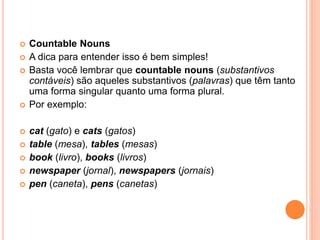  Countable Nouns
 A dica para entender isso é bem simples!
 Basta você lembrar que countable nouns (substantivos
contáveis) são aqueles substantivos (palavras) que têm tanto
uma forma singular quanto uma forma plural.
 Por exemplo:
 cat (gato) e cats (gatos)
 table (mesa), tables (mesas)
 book (livro), books (livros)
 newspaper (jornal), newspapers (jornais)
 pen (caneta), pens (canetas)
 