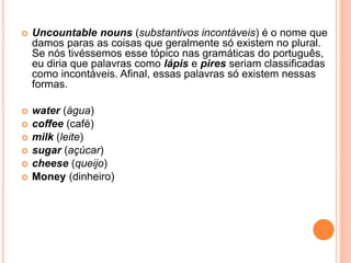  Uncountable nouns (substantivos incontáveis) é o nome que
damos paras as coisas que geralmente só existem no plural.
Se nós tivéssemos esse tópico nas gramáticas do português,
eu diria que palavras como lápis e pires seriam classificadas
como incontáveis. Afinal, essas palavras só existem nessas
formas.
 water (água)
 coffee (café)
 milk (leite)
 sugar (açúcar)
 cheese (queijo)
 Money (dinheiro)
 