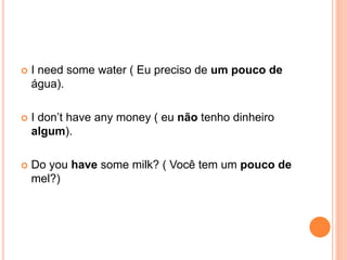  I need some water ( Eu preciso de um pouco de
água).
 I don’t have any money ( eu não tenho dinheiro
algum).
 Do you have some milk? ( Você tem um pouco de
mel?)
 