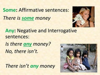 Some: Affirmative sentences:
There is some money
Any: Negative and Interrogative
sentences:
Is there any money?
No, there isn’t.
There isn’t any money
 