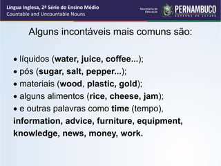 Língua Inglesa, 2ª Série do Ensino Médio
Countable and Uncountable Nouns
Alguns incontáveis mais comuns são:
 líquidos (water, juice, coffee...);
 pós (sugar, salt, pepper...);
 materiais (wood, plastic, gold);
 alguns alimentos (rice, cheese, jam);
 e outras palavras como time (tempo),
information, advice, furniture, equipment,
knowledge, news, money, work.
 