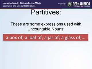 Língua Inglesa, 2ª Série do Ensino Médio
Countable and Uncountable Nouns
Partitives:
These are some expressions used with
Uncountable Nouns:
a box of; a loaf of; a jar of; a glass of;...
 
