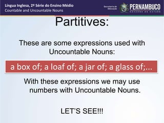 Língua Inglesa, 2ª Série do Ensino Médio
Countable and Uncountable Nouns
Partitives:
These are some expressions used with
Uncountable Nouns:
With these expressions we may use
numbers with Uncountable Nouns.
LET’S SEE!!!
a box of; a loaf of; a jar of; a glass of;...
 