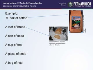 Língua Inglesa, 2ª Série do Ensino Médio
Countable and Uncountable Nouns
Exemplo:
A box of coffee
A loaf of bread
A can of soda
A cup of tea
A glass of soda
A bag of rice
Imagem:
Jeromekruft
/
Free
Art
License.
Imagem:Matrona / Creative
Commons Attribution-Share
Alike 2.5 Generic..
 