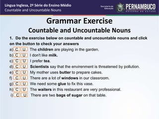Língua Inglesa, 2ª Série do Ensino Médio
Countable and Uncountable Nouns
1. Do the exercise below on countable and uncountable nouns and click
on the button to check your answers
a) C U The children are playing in the garden.
b) C U I don't like milk.
c) C U I prefer tea.
d) C U Scientists say that the envirenment is threatened by pollution.
e) C U My mother uses butter to prepare cakes.
f) C U There are a lot of windows in our classroom.
g) C U We need some glue to fix this vase.
h) C U The waiters in this restaurant are very professional.
i) C U There are two bags of sugar on that table.
Grammar Exercise
Countable and Uncountable Nouns
 