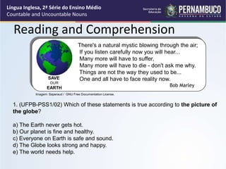 Língua Inglesa, 2ª Série do Ensino Médio
Countable and Uncountable Nouns
Reading and Comprehension
1. (UFPB-PSS1/02) Which of these statements is true according to the picture of
the globe?
a) The Earth never gets hot.
b) Our planet is fine and healthy.
c) Everyone on Earth is safe and sound.
d) The Globe looks strong and happy.
e) The world needs help.
There's a natural mystic blowing through the air;
If you listen carefully now you will hear...
Many more will have to suffer,
Many more will have to die - don't ask me why.
Things are not the way they used to be...
One and all have to face reality now.
Bob Marley
SAVE
OUR
EARTH
Imagem: Saperaud / GNU Free Documentation License.
 