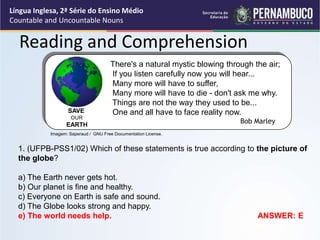 Língua Inglesa, 2ª Série do Ensino Médio
Countable and Uncountable Nouns
Reading and Comprehension
1. (UFPB-PSS1/02) Which of these statements is true according to the picture of
the globe?
a) The Earth never gets hot.
b) Our planet is fine and healthy.
c) Everyone on Earth is safe and sound.
d) The Globe looks strong and happy.
e) The world needs help. ANSWER: E
There's a natural mystic blowing through the air;
If you listen carefully now you will hear...
Many more will have to suffer,
Many more will have to die - don't ask me why.
Things are not the way they used to be...
One and all have to face reality now.
Bob Marley
SAVE
OUR
EARTH
Imagem: Saperaud / GNU Free Documentation License.
 