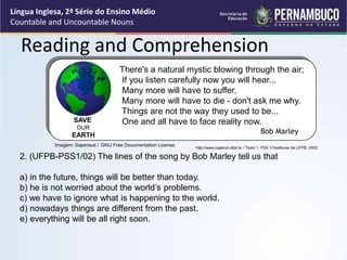 Língua Inglesa, 2ª Série do Ensino Médio
Countable and Uncountable Nouns
Reading and Comprehension
http://www.coperve.ufpb.br / Texto 1. PSS 1/Vestibular da UFPB -2002
2. (UFPB-PSS1/02) The lines of the song by Bob Marley tell us that
a) in the future, things will be better than today.
b) he is not worried about the world’s problems.
c) we have to ignore what is happening to the world.
d) nowadays things are different from the past.
e) everything will be all right soon.
There's a natural mystic blowing through the air;
If you listen carefully now you will hear...
Many more will have to suffer,
Many more will have to die - don't ask me why.
Things are not the way they used to be...
One and all have to face reality now.
Bob Marley
SAVE
OUR
EARTH
Imagem: Saperaud / GNU Free Documentation License.
 