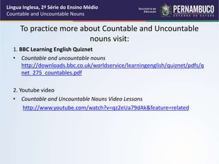 Língua Inglesa, 2ª Série do Ensino Médio
Countable and Uncountable Nouns
To practice more about Countable and Uncountable
nouns visit:
1. BBC Learning English Quiznet
• Countable and uncountable nouns
http://downloads.bbc.co.uk/worldservice/learningenglish/quiznet/pdfs/q
net_275_countables.pdf
2. Youtube video
• Countable and Uncountable Nouns Video Lessons
http://www.youtube.com/watch?v=qz2eUa79dAk&feature=related
 
