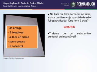 Língua Inglesa, 2ª Série do Ensino Médio
Countable and Uncountable Nouns
 Na lista da feira semanal ao lado,
existe um item cuja quantidade não
foi especificada. Que item é este?
GRAPES
Trata-se de um substantivo
contável ou incontável?
- an orange
- 3 tomatoes
- a slice of melon
- some grapes
- 2 coconuts
Imagem: Rfc1394 / Public domain.
 