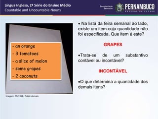 Língua Inglesa, 2ª Série do Ensino Médio
Countable and Uncountable Nouns
 Na lista da feira semanal ao lado,
existe um item cuja quantidade não
foi especificada. Que item é este?
GRAPES
Trata-se de um substantivo
contável ou incontável?
INCONTÁVEL
O que determina a quantidade dos
demais itens?
- an orange
- 3 tomatoes
- a slice of melon
- some grapes
- 2 coconuts
Imagem: Rfc1394 / Public domain.
 