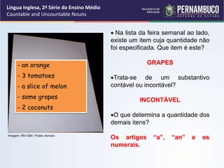 Língua Inglesa, 2ª Série do Ensino Médio
Countable and Uncountable Nouns
 Na lista da feira semanal ao lado,
existe um item cuja quantidade não
foi especificada. Que item é este?
GRAPES
Trata-se de um substantivo
contável ou incontável?
INCONTÁVEL
O que determina a quantidade dos
demais itens?
Os artigos “a”, “an” e os
numerais.
- an orange
- 3 tomatoes
- a slice of melon
- some grapes
- 2 coconuts
Imagem: Rfc1394 / Public domain.
 