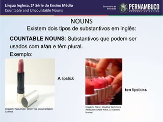 Língua Inglesa, 2ª Série do Ensino Médio
Countable and Uncountable Nouns
NOUNS
COUNTABLE NOUNS: Substantivos que podem ser
usados com a/an e têm plural.
Exemplo:
Existem dois tipos de substantivos em inglês:
A lipstick
ten lipsticks
Imagem: KaurJmeb / GNU Free Documentation
License.
Imagem: Riley / Creative Commons
Attribution-Share Alike 2.0 Generic
license.
 