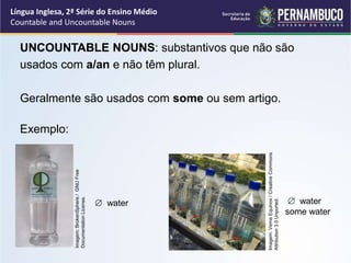 Língua Inglesa, 2ª Série do Ensino Médio
Countable and Uncountable Nouns
UNCOUNTABLE NOUNS: substantivos que não são
usados com a/an e não têm plural.
Geralmente são usados com some ou sem artigo.
Exemplo:
 water  water
some water
Imagem:
BrokenSphere
/
GNU
Free
Documentation
License.
Imagem:
Verne
Equinox
/
Creative
Commons
Attribution
3.0
Unported.
 
