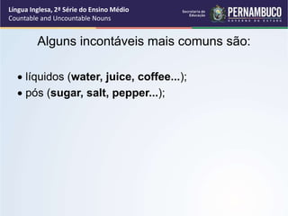 Língua Inglesa, 2ª Série do Ensino Médio
Countable and Uncountable Nouns
Alguns incontáveis mais comuns são:
 líquidos (water, juice, coffee...);
 pós (sugar, salt, pepper...);
 