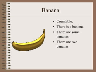Banana.
• Countable.
• There is a banana.
• There are some
bananas.
• There are two
bananas.
 