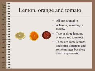 Lemon, orange and tomato.
• All are countable.
• A lemon, an orange a
tomato.
• Two or three lemons,
oranges and tomatoes.
• There are some lemons
and some tomatoes and
some oranges but there
aren’t any carrots.
 