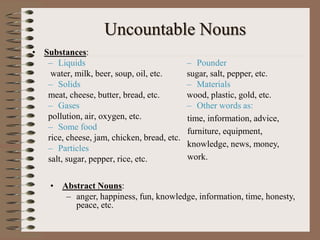 Uncountable Nouns
• Substances:
– Liquids
water, milk, beer, soup, oil, etc.
– Solids
meat, cheese, butter, bread, etc.
– Gases
pollution, air, oxygen, etc.
– Some food
rice, cheese, jam, chicken, bread, etc.
– Particles
salt, sugar, pepper, rice, etc.
– Pounder
sugar, salt, pepper, etc.
– Materials
wood, plastic, gold, etc.
– Other words as:
time, information, advice,
furniture, equipment,
knowledge, news, money,
work.
• Abstract Nouns:
– anger, happiness, fun, knowledge, information, time, honesty,
peace, etc.
 