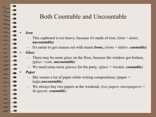 Both Countable and Uncountable
• Iron
– This cupboard is too heavy, because it's made of iron, (iron = demir,
uncountable)
– It's easier to get creases out with steam Irons, (irons = ütüler, countable)
• Glass
– There may be some glass on the floor, because the window got broken,
(glass =cam, uncountable)
– We need some more glasses for the party, (glass = bardak, countable)
• Paper
– She wastes a lot of paper while writing compositions, (paper =
kağıt,uncountable)
– We always buy two papers at the weekend, (two papers (newspapers) =
iki gazete, countable)
 