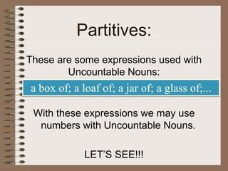 Partitives:
These are some expressions used with
Uncountable Nouns:
With these expressions we may use
numbers with Uncountable Nouns.
LET’S SEE!!!
a box of; a loaf of; a jar of; a glass of;...
 