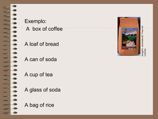 Exemplo:
A box of coffee
A loaf of bread
A can of soda
A cup of tea
A glass of soda
A bag of rice
Imagem:
Jeromekruft
/
Free
Art
License.
 