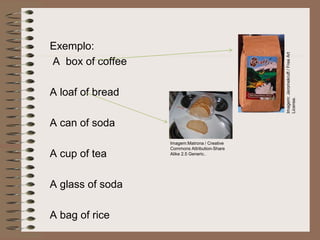 Exemplo:
A box of coffee
A loaf of bread
A can of soda
A cup of tea
A glass of soda
A bag of rice
Imagem:
Jeromekruft
/
Free
Art
License.
Imagem:Matrona / Creative
Commons Attribution-Share
Alike 2.5 Generic..
 