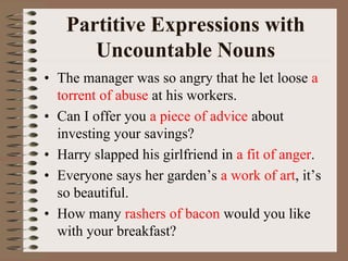 Partitive Expressions with
Uncountable Nouns
• The manager was so angry that he let loose a
torrent of abuse at his workers.
• Can I offer you a piece of advice about
investing your savings?
• Harry slapped his girlfriend in a fit of anger.
• Everyone says her garden’s a work of art, it’s
so beautiful.
• How many rashers of bacon would you like
with your breakfast?
 