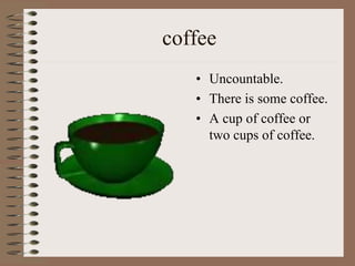 coffee
• Uncountable.
• There is some coffee.
• A cup of coffee or
two cups of coffee.
 