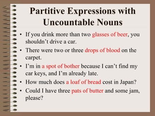 Partitive Expressions with
Uncountable Nouns
• If you drink more than two glasses of beer, you
shouldn’t drive a car.
• There were two or three drops of blood on the
carpet.
• I’m in a spot of bother because I can’t find my
car keys, and I’m already late.
• How much does a loaf of bread cost in Japan?
• Could I have three pats of butter and some jam,
please?
 